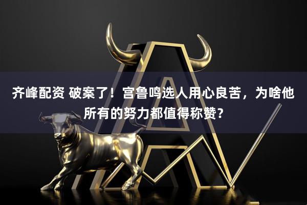 齐峰配资 破案了！宫鲁鸣选人用心良苦，为啥他所有的努力都值得称赞？