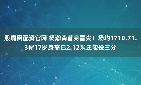 股赢网配资官网 杨瀚森替身冒尖！场均1710.71.3帽17岁身高已2.12米还能投三分