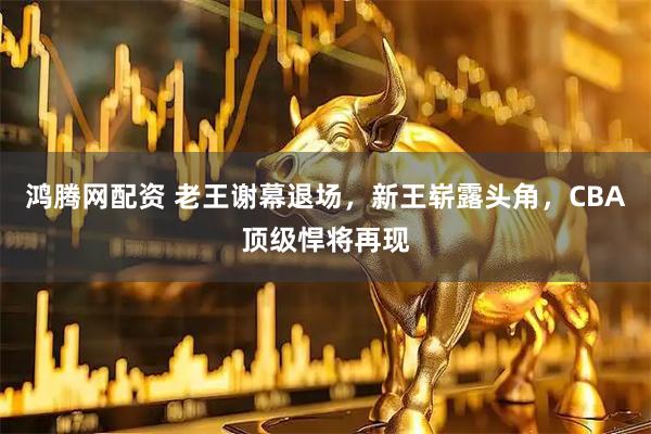 鸿腾网配资 老王谢幕退场，新王崭露头角，CBA顶级悍将再现