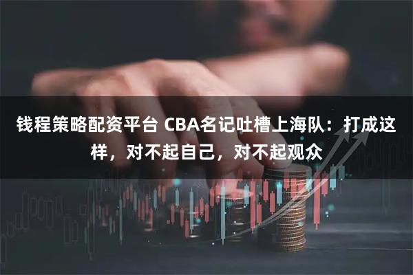 钱程策略配资平台 CBA名记吐槽上海队：打成这样，对不起自己，对不起观众