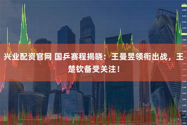 兴业配资官网 国乒赛程揭晓：王曼昱领衔出战，王楚钦备受关注！