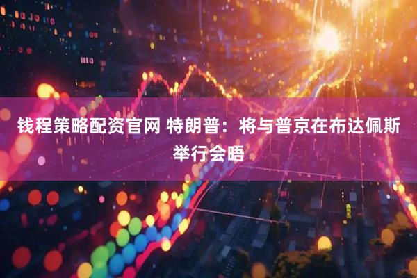 钱程策略配资官网 特朗普：将与普京在布达佩斯举行会晤