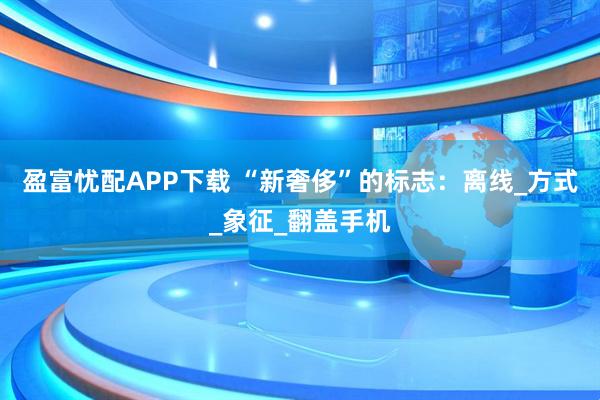盈富忧配APP下载 “新奢侈”的标志：离线_方式_象征_翻盖手机