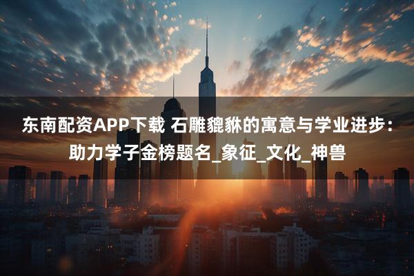 东南配资APP下载 石雕貔貅的寓意与学业进步：助力学子金榜题名_象征_文化_神兽