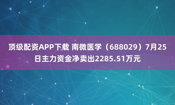 顶级配资APP下载 南微医学（688029）7月25日主力资金净卖出2285.51万元