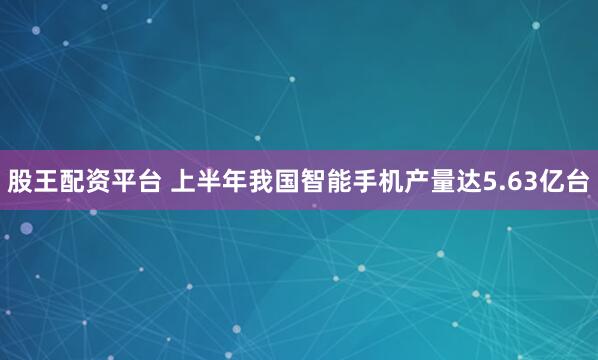 股王配资平台 上半年我国智能手机产量达5.63亿台
