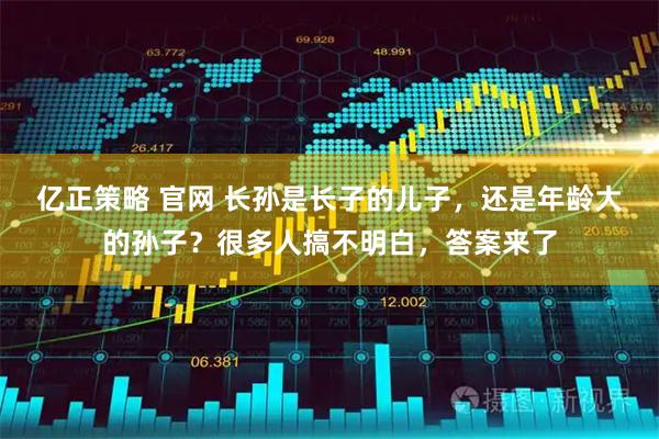 亿正策略 官网 长孙是长子的儿子,还是年龄大的孙子?很多人搞不明白,答案来了