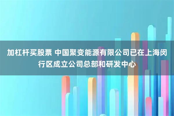 加杠杆买股票 中国聚变能源有限公司已在上海闵行区成立公司总部和研发中心