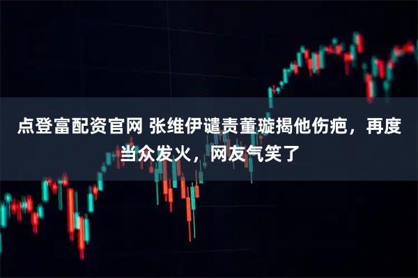 点登富配资官网 张维伊谴责董璇揭他伤疤，再度当众发火，网友气笑了