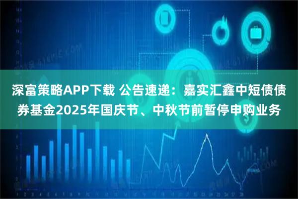 深富策略APP下载 公告速递：嘉实汇鑫中短债债券基金2025年国庆节、中秋节前暂停申购业务