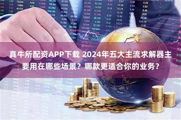 真牛所配资APP下载 2024年五大主流求解器主要用在哪些场景?哪款更适合你的业务?