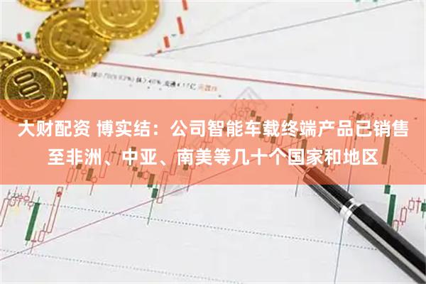 大财配资 博实结：公司智能车载终端产品已销售至非洲、中亚、南美等几十个国家和地区