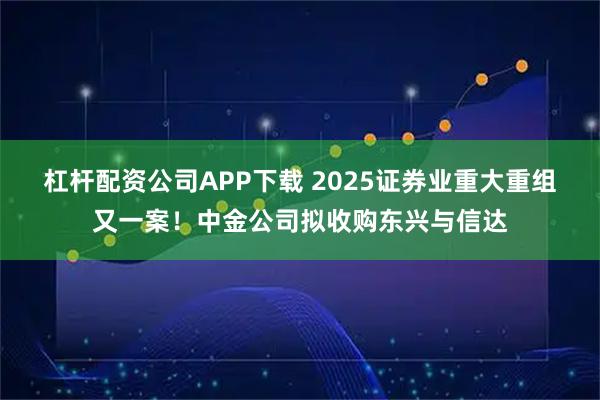 杠杆配资公司APP下载 2025证券业重大重组又一案！中金公司拟收购东兴与信达