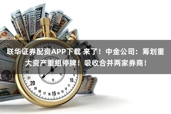 联华证券配资APP下载 来了！中金公司：筹划重大资产重组停牌！吸收合并两家券商！