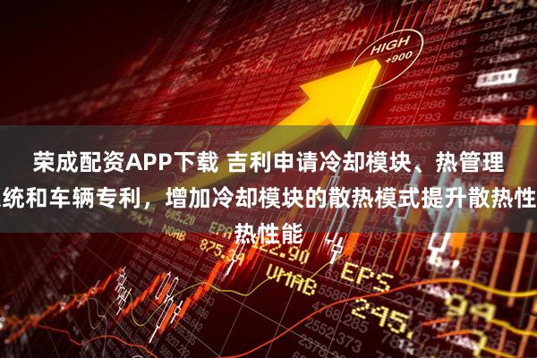 荣成配资APP下载 吉利申请冷却模块、热管理系统和车辆专利，增加冷却模块的散热模式提升散热性能