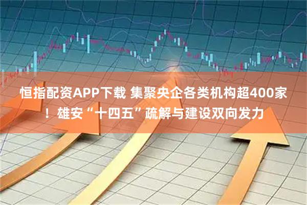 恒指配资APP下载 集聚央企各类机构超400家！雄安“十四五”疏解与建设双向发力