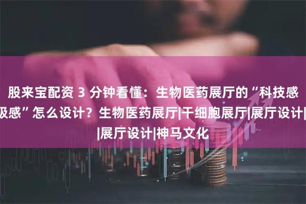 股来宝配资 3 分钟看懂：生物医药展厅的“科技感”和“高级感”怎么设计？生物医药展厅|干细胞展厅|展厅设计|神马文化