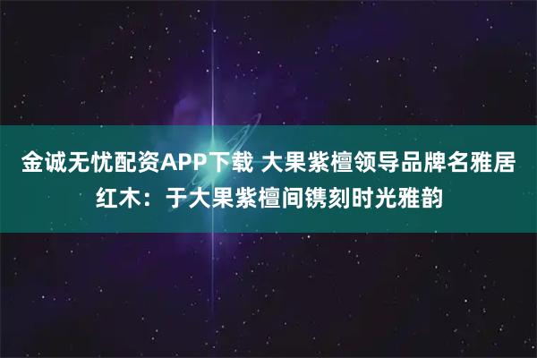 金诚无忧配资APP下载 大果紫檀领导品牌名雅居红木：于大果紫檀间镌刻时光雅韵