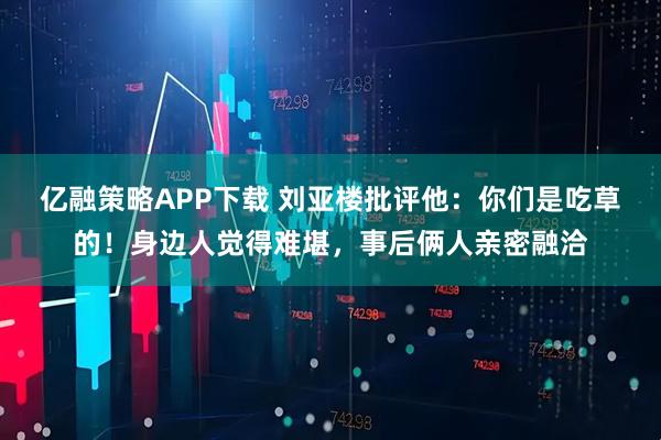 亿融策略APP下载 刘亚楼批评他：你们是吃草的！身边人觉得难堪，事后俩人亲密融洽