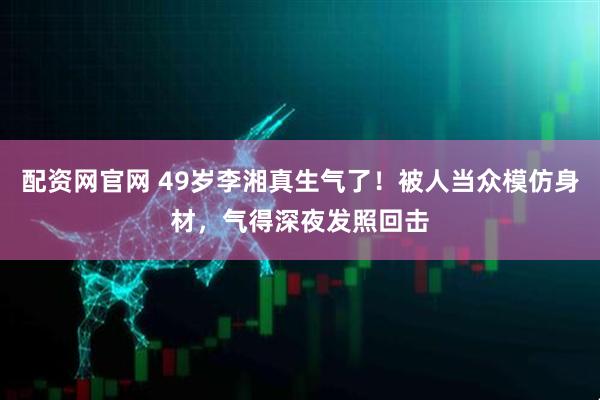 配资网官网 49岁李湘真生气了！被人当众模仿身材，气得深夜发照回击