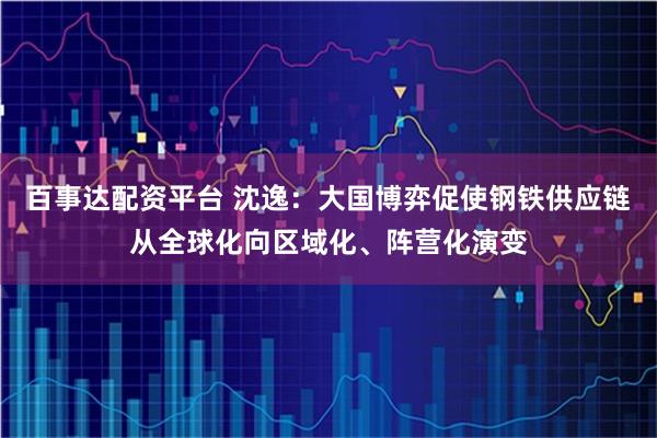 百事达配资平台 沈逸：大国博弈促使钢铁供应链从全球化向区域化、阵营化演变