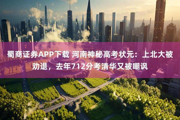 蜀商证券APP下载 河南神秘高考状元：上北大被劝退，去年712分考清华又被嘲讽