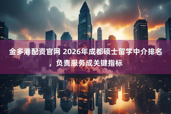 金多港配资官网 2026年成都硕士留学中介排名，负责服务成关键指标