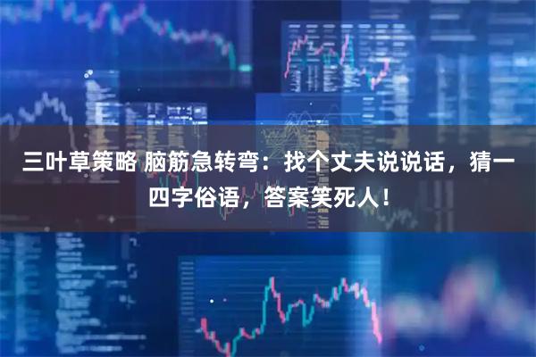 三叶草策略 脑筋急转弯：找个丈夫说说话，猜一四字俗语，答案笑死人！