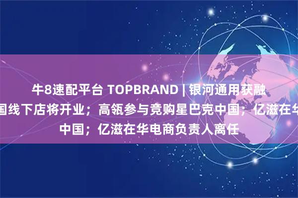 牛8速配平台 TOPBRAND | 银河通用获融资；小米首家韩国线下店将开业；高瓴参与竞购星巴克中国；亿滋在华电商负责人离任
