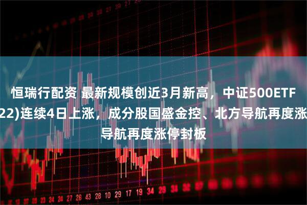 恒瑞行配资 最新规模创近3月新高，中证500ETF(159922)连续4日上涨，成分股国盛金控、北方导航再度涨停封板