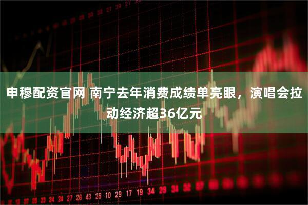 申穆配资官网 南宁去年消费成绩单亮眼，演唱会拉动经济超36亿元