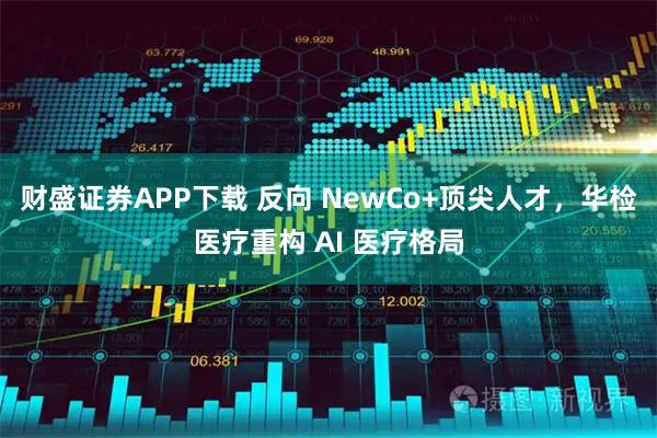 财盛证券APP下载 反向 NewCo+顶尖人才，华检医疗重构 AI 医疗格局