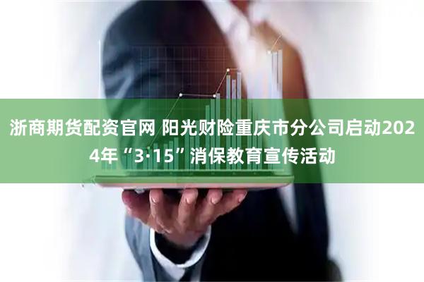 浙商期货配资官网 阳光财险重庆市分公司启动2024年“3·15”消保教育宣传活动