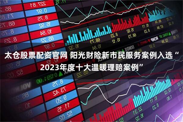 太仓股票配资官网 阳光财险新市民服务案例入选“2023年度十大温暖理赔案例”