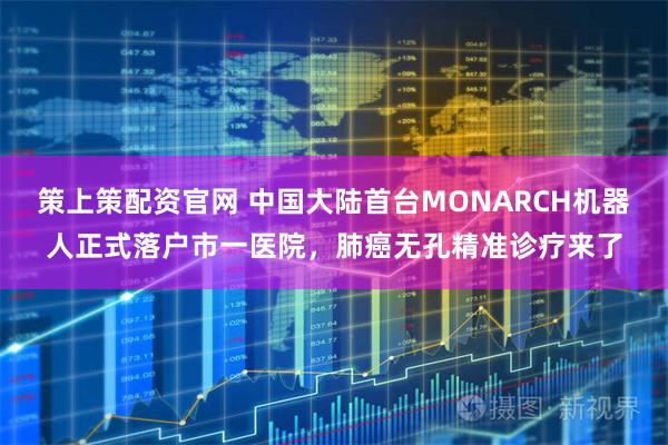 策上策配资官网 中国大陆首台MONARCH机器人正式落户市一医院，肺癌无孔精准诊疗来了