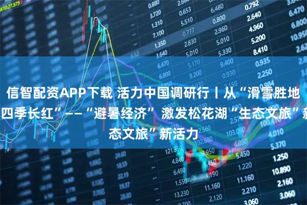 信智配资APP下载 活力中国调研行丨从“滑雪胜地”到“四季长红”——“避暑经济” 激发松花湖“生态文旅”新活力