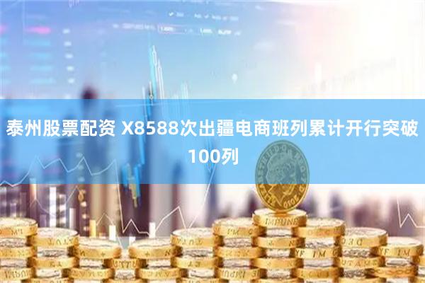 泰州股票配资 X8588次出疆电商班列累计开行突破100列