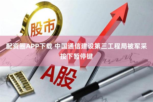 配资圈APP下载 中国通信建设第三工程局被军采按下暂停键