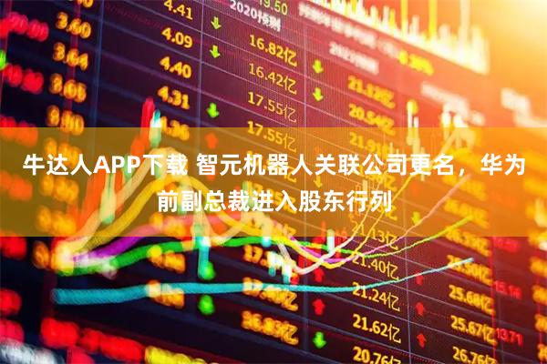牛达人APP下载 智元机器人关联公司更名，华为前副总裁进入股东行列
