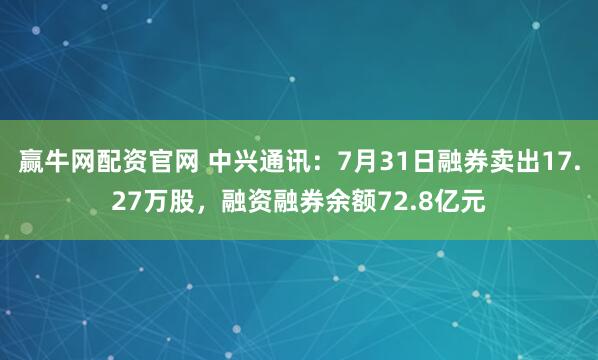 赢牛网配资官网 中兴通讯：7月31日融券卖出17.27万股，融资融券余额72.8亿元