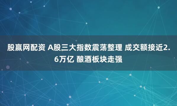 股赢网配资 A股三大指数震荡整理 成交额接近2.6万亿 酿酒板块走强
