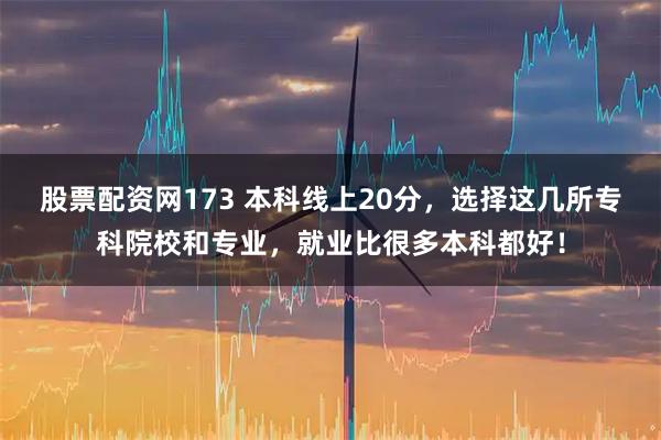 股票配资网173 本科线上20分，选择这几所专科院校和专业，就业比很多本科都好！