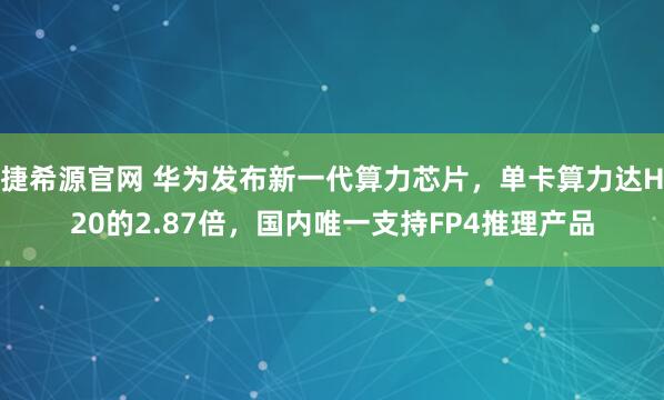 捷希源官网 华为发布新一代算力芯片，单卡算力达H20的2.87倍，国内唯一支持FP4推理产品